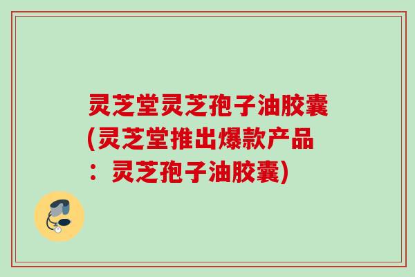 灵芝堂灵芝孢子油胶囊(灵芝堂推出爆款产品：灵芝孢子油胶囊)