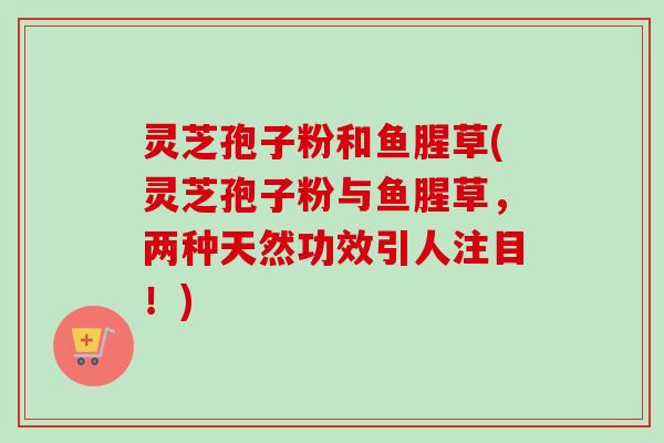 灵芝孢子粉和鱼腥草(灵芝孢子粉与鱼腥草,两种天然功效引人注目!) 灵芝孢子粉和鱼腥草(灵芝孢子粉与鱼腥草,两种天然功效引人注目!)