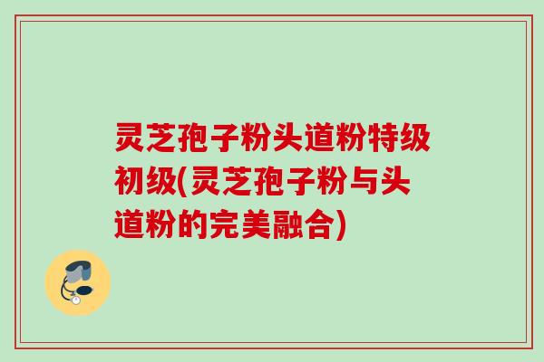 灵芝孢子粉头道粉特级初级(灵芝孢子粉与头道粉的完美融合)