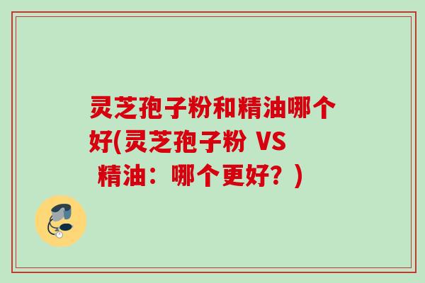 灵芝孢子粉和精油哪个好(灵芝孢子粉 VS 精油：哪个更好？)