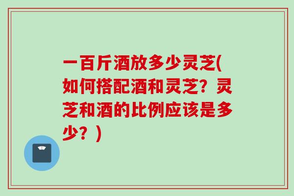 一百斤酒放多少灵芝(如何搭配酒和灵芝？灵芝和酒的比例应该是多少？)