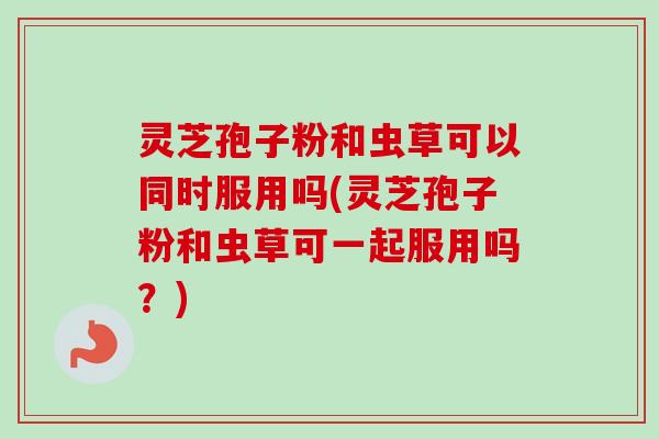 灵芝孢子粉和虫草可以同时服用吗(灵芝孢子粉和虫草可一起服用吗？)