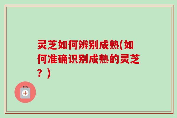 灵芝如何辨别成熟(如何准确识别成熟的灵芝？)