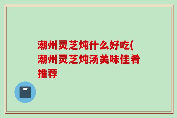 潮州灵芝炖什么好吃(潮州灵芝炖汤美味佳肴推荐