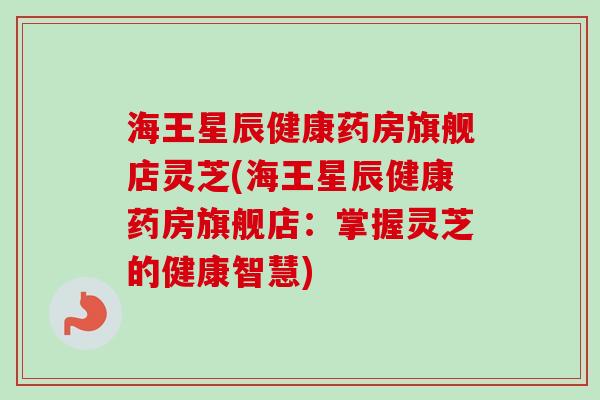 海王星辰健康药房旗舰店灵芝(海王星辰健康药房旗舰店：掌握灵芝的健康智慧)