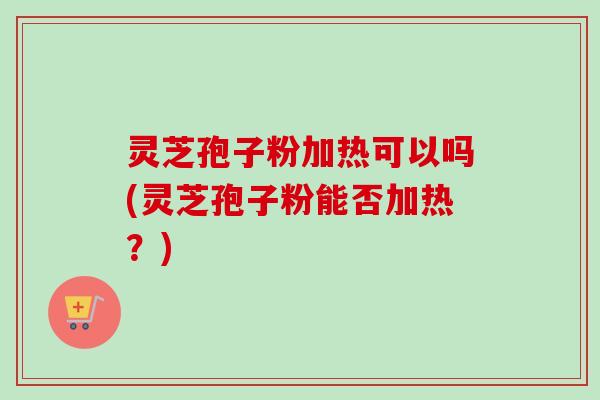 灵芝孢子粉加热可以吗(灵芝孢子粉能否加热？)