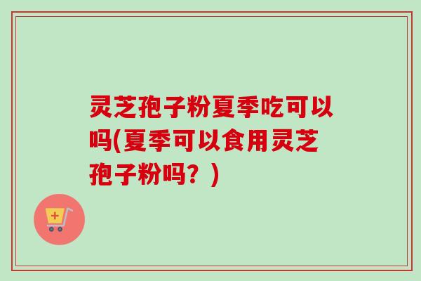 灵芝孢子粉夏季吃可以吗(夏季可以食用灵芝孢子粉吗？)