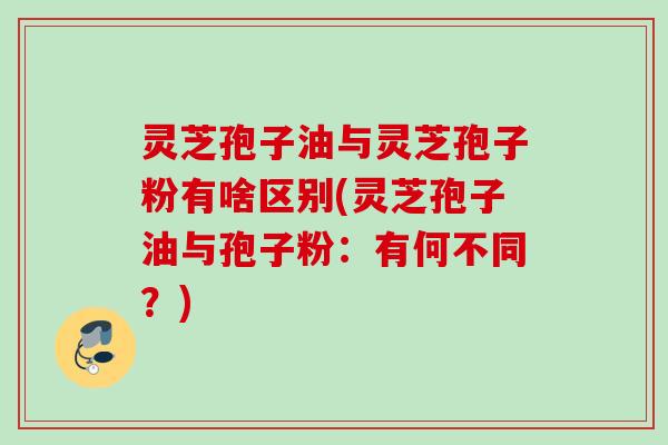 灵芝孢子油与灵芝孢子粉有啥区别(灵芝孢子油与孢子粉：有何不同？)