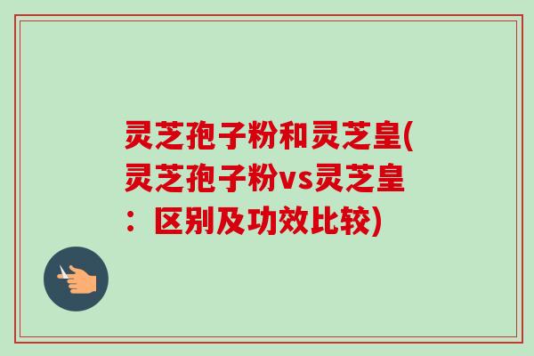 灵芝孢子粉和灵芝皇(灵芝孢子粉vs灵芝皇：区别及功效比较)