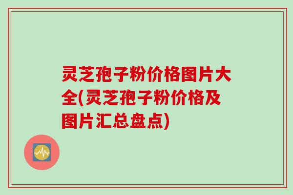 灵芝孢子粉价格图片大全(灵芝孢子粉价格及图片汇总盘点)