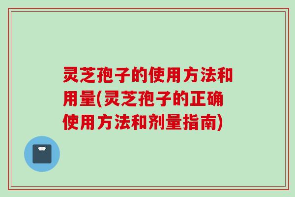 灵芝孢子的使用方法和用量(灵芝孢子的正确使用方法和剂量指南)