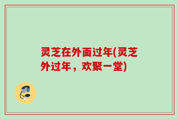 灵芝在外面过年(灵芝外过年，欢聚一堂)