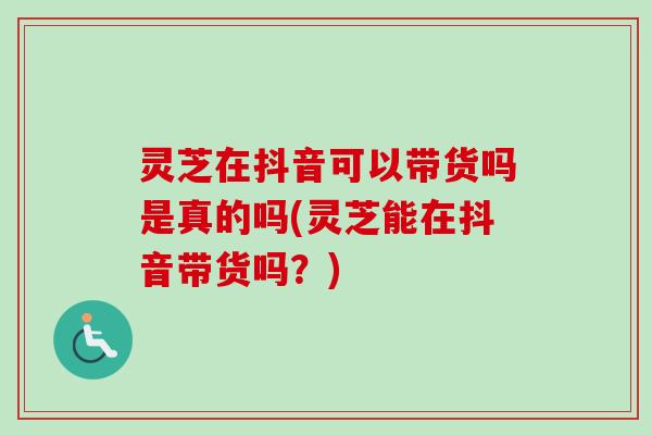 灵芝在抖音可以带货吗是真的吗(灵芝能在抖音带货吗？)