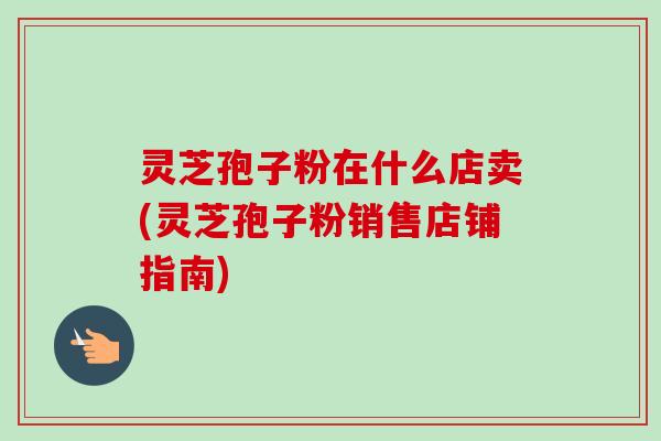 灵芝孢子粉在什么店卖(灵芝孢子粉销售店铺指南)