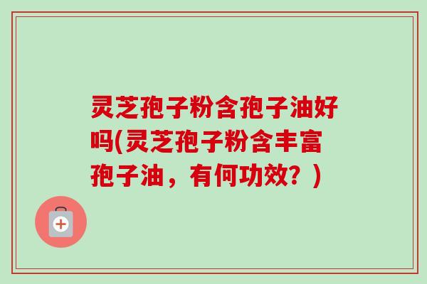 灵芝孢子粉含孢子油好吗(灵芝孢子粉含丰富孢子油，有何功效？)