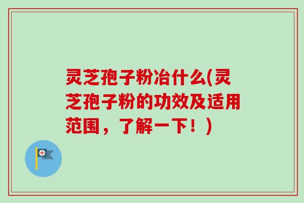 灵芝孢子粉冶什么(灵芝孢子粉的功效及适用范围，了解一下！)