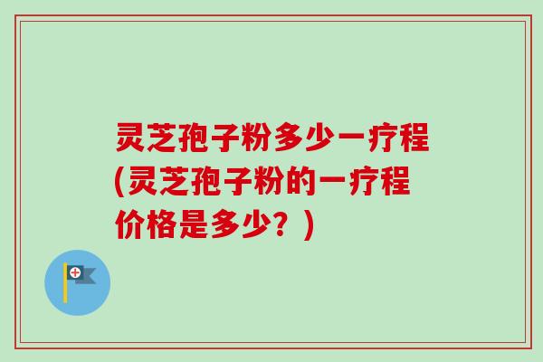 灵芝孢子粉多少一疗程(灵芝孢子粉的一疗程价格是多少？)