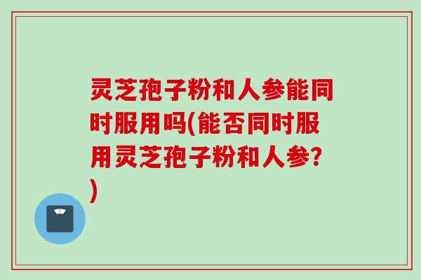 灵芝孢子粉和人参能同时服用吗(能否同时服用灵芝孢子粉和人参？)