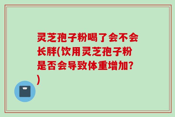 灵芝孢子粉喝了会不会长胖(饮用灵芝孢子粉是否会导致体重增加？)