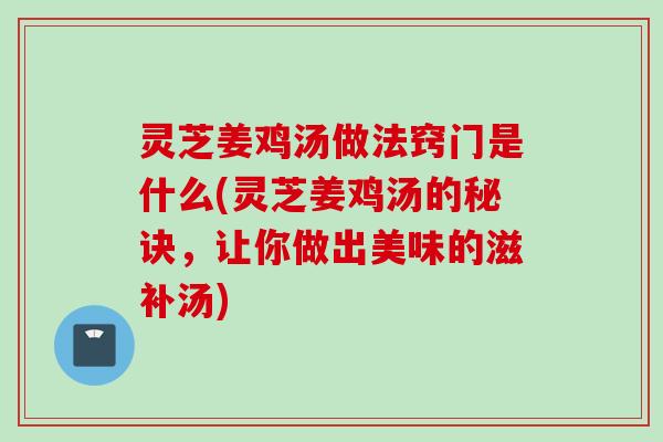 灵芝姜鸡汤做法窍门是什么(灵芝姜鸡汤的秘诀，让你做出美味的滋补汤)
