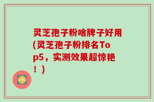 灵芝孢子粉啥牌子好用(灵芝孢子粉排名Top5，实测效果超惊艳！)