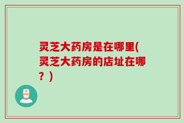 灵芝大药房是在哪里(灵芝大药房的店址在哪?) 灵芝大药房是在哪里(灵芝大药房的店址在哪?)