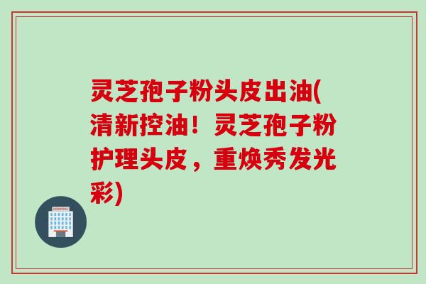 灵芝孢子粉头皮出油(清新控油！灵芝孢子粉护理头皮，重焕秀发光彩)