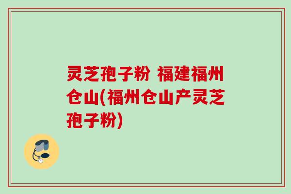 灵芝孢子粉 福建福州仓山(福州仓山产灵芝孢子粉)
