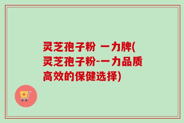 灵芝孢子粉 一力牌(灵芝孢子粉-一力品质高效的保健选择) 灵芝孢子粉 一力牌(灵芝孢子粉-一力品质高效的保健选择)