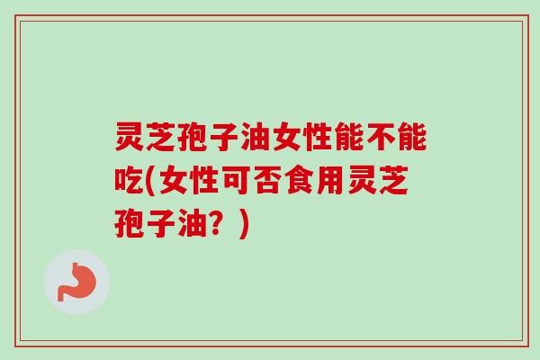 灵芝孢子油女性能不能吃(女性可否食用灵芝孢子油？)