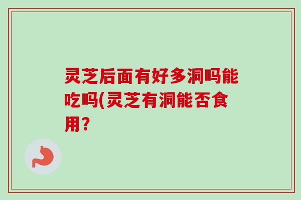灵芝后面有好多洞吗能吃吗(灵芝有洞能否食用？