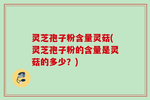 灵芝孢子粉含量灵菇(灵芝孢子粉的含量是灵菇的多少？)