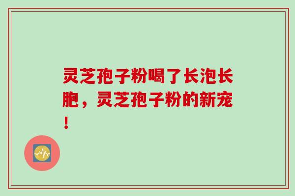 灵芝孢子粉喝了长泡长胞，灵芝孢子粉的新宠！