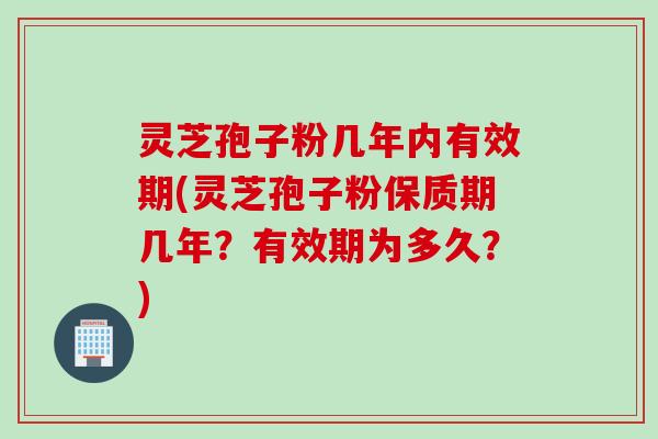 灵芝孢子粉几年内有效期(灵芝孢子粉保质期几年？有效期为多久？)