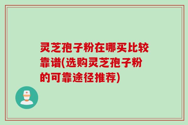 灵芝孢子粉在哪买比较靠谱(选购灵芝孢子粉的可靠途径推荐)