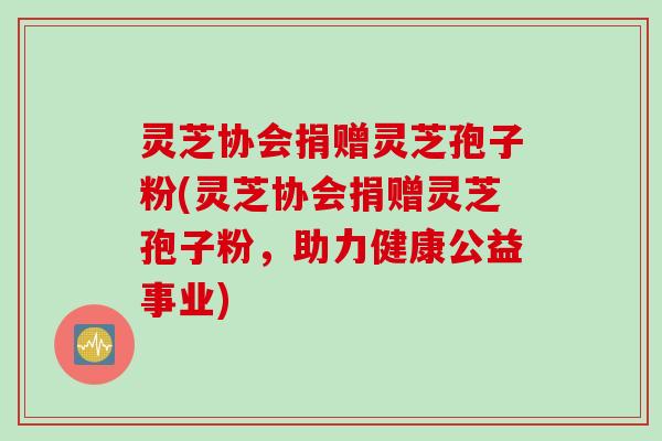 灵芝协会捐赠灵芝孢子粉(灵芝协会捐赠灵芝孢子粉,助力健康公益事业) 灵芝协会捐赠灵芝孢子粉(灵芝协会捐赠灵芝孢子粉,助力健康公益事业)