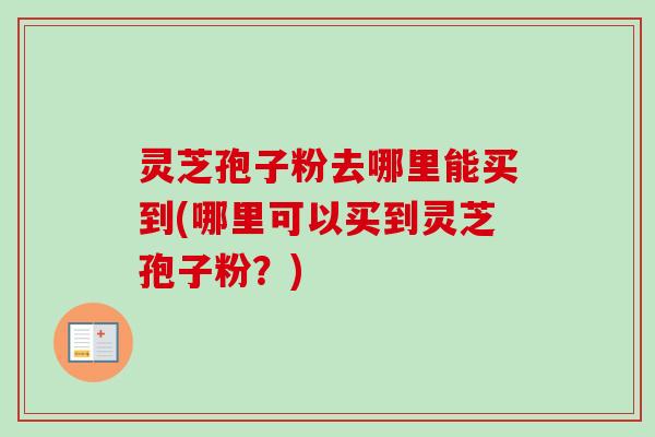 灵芝孢子粉去哪里能买到(哪里可以买到灵芝孢子粉?) 灵芝孢子粉去哪里能买到(哪里可以买到灵芝孢子粉?)
