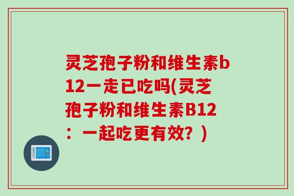 灵芝孢子粉和维生素b12一走已吃吗(灵芝孢子粉和维生素B12：一起吃更有效？)