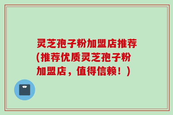 灵芝孢子粉加盟店推荐(推荐优质灵芝孢子粉加盟店，值得信赖！)