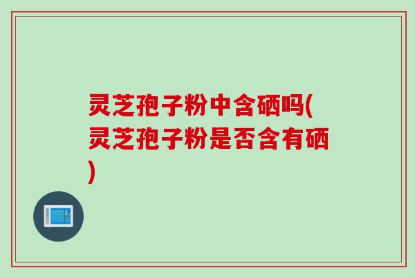 灵芝孢子粉中含硒吗(灵芝孢子粉是否含有硒)