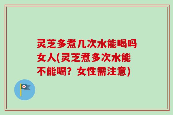 灵芝多煮几次水能喝吗女人(灵芝煮多次水能不能喝？女性需注意)