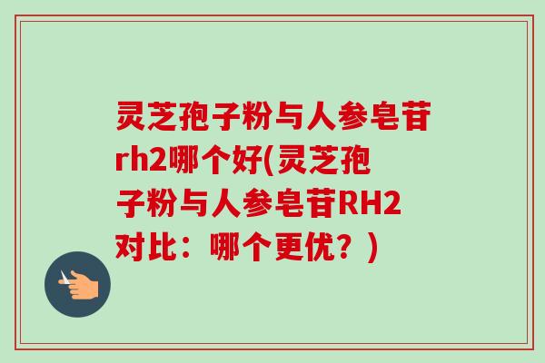 灵芝孢子粉与人参皂苷rh2哪个好(灵芝孢子粉与人参皂苷RH2对比：哪个更优？)