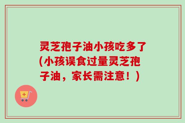 灵芝孢子油小孩吃多了(小孩误食过量灵芝孢子油，家长需注意！)