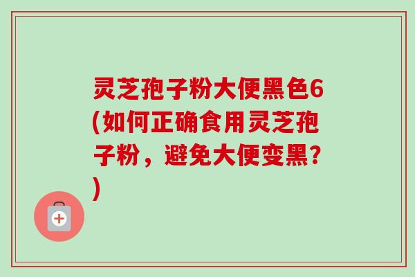 灵芝孢子粉大便黑色6(如何正确食用灵芝孢子粉，避免大便变黑？)