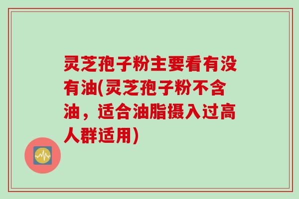 灵芝孢子粉主要看有没有油(灵芝孢子粉不含油，适合油脂摄入过高人群适用)