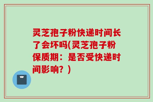 灵芝孢子粉快递时间长了会坏吗(灵芝孢子粉保质期：是否受快递时间影响？)