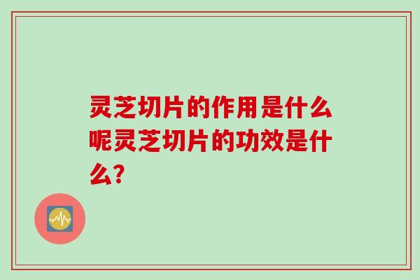 灵芝切片的作用是什么呢灵芝切片的功效是什么？