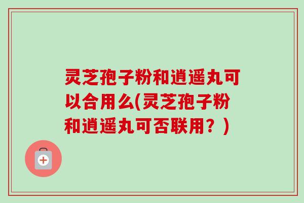 灵芝孢子粉和逍遥丸可以合用么(灵芝孢子粉和逍遥丸可否联用？)