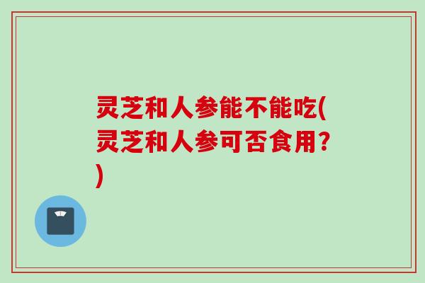 灵芝和人参能不能吃(灵芝和人参可否食用？)