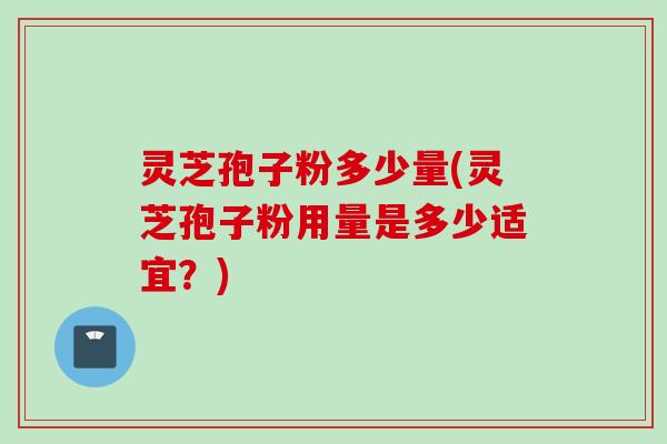 灵芝孢子粉多少量(灵芝孢子粉用量是多少适宜？)